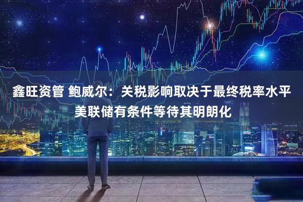 鑫旺资管 鲍威尔：关税影响取决于最终税率水平 美联储有条件等待其明朗化