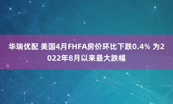 华瑞优配 美国4月FHFA房价环比下跌0.4% 为2022年8月以来最大跌幅