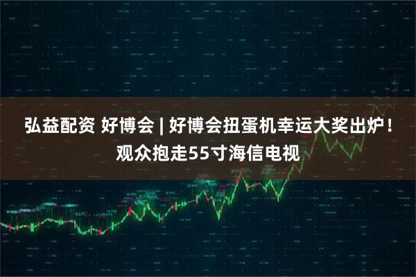 弘益配资 好博会 | 好博会扭蛋机幸运大奖出炉！观众抱走55寸海信电视
