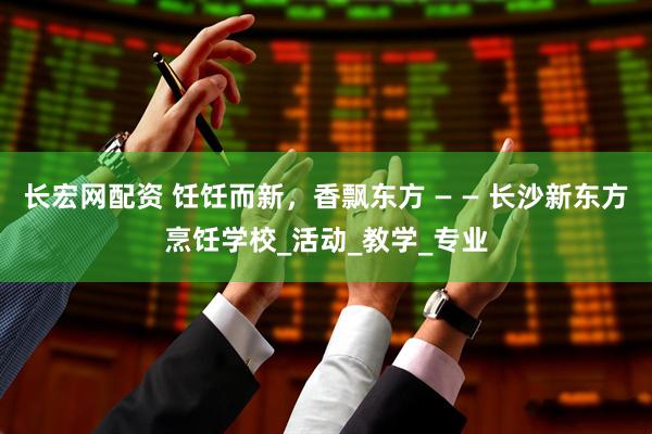 长宏网配资 饪饪而新，香飘东方 — — 长沙新东方烹饪学校_活动_教学_专业