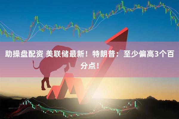 助操盘配资 美联储最新！特朗普：至少偏高3个百分点！