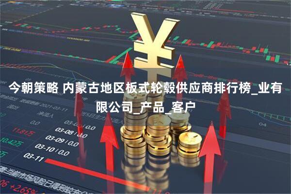 今朝策略 内蒙古地区板式轮毂供应商排行榜_业有限公司_产品_客户