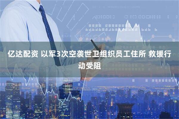 亿达配资 以军3次空袭世卫组织员工住所 救援行动受阻