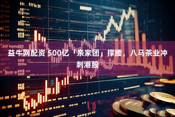 益牛网配资 500亿「亲家团」撑腰，八马茶业冲刺港股