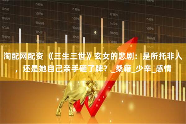 淘配网配资 《三生三世》玄女的悲剧：是所托非人，还是她自己亲手砸了牌？_桑籍_少辛_感情