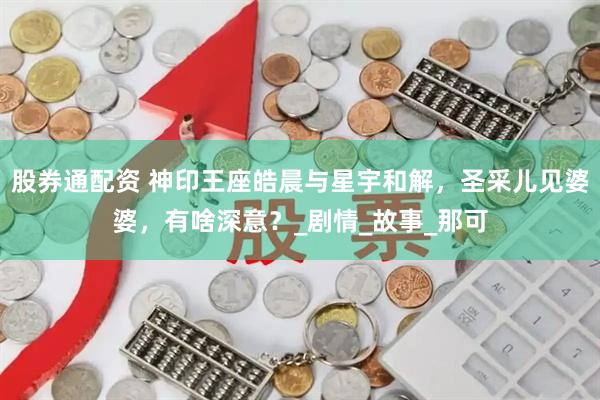 股券通配资 神印王座皓晨与星宇和解，圣采儿见婆婆，有啥深意？_剧情_故事_那可