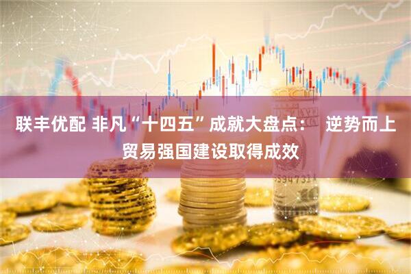 联丰优配 非凡“十四五”成就大盘点：  逆势而上  贸易强国建设取得成效