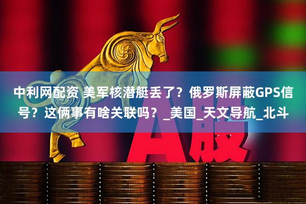 中利网配资 美军核潜艇丢了？俄罗斯屏蔽GPS信号？这俩事有啥关联吗？_美国_天文导航_北斗