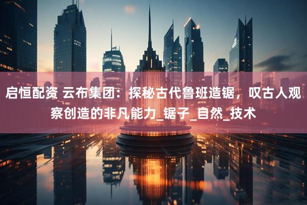 启恒配资 云布集团：探秘古代鲁班造锯，叹古人观察创造的非凡能力_锯子_自然_技术