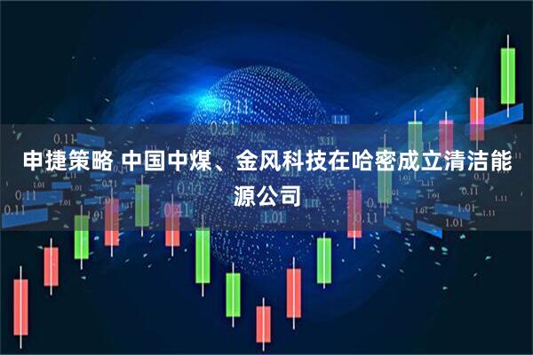 申捷策略 中国中煤、金风科技在哈密成立清洁能源公司
