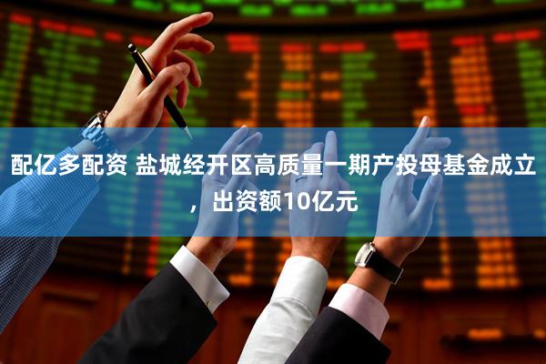 配亿多配资 盐城经开区高质量一期产投母基金成立，出资额10亿元
