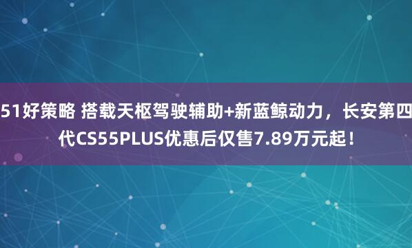 51好策略 搭载天枢驾驶辅助+新蓝鲸动力，长安第四代CS55PLUS优惠后仅售7.89万元起！