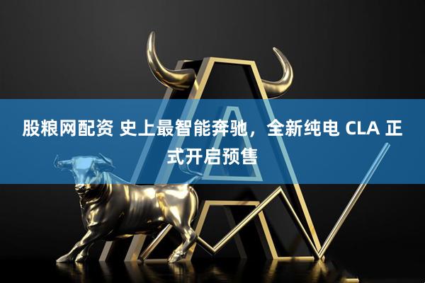股粮网配资 史上最智能奔驰，全新纯电 CLA 正式开启预售