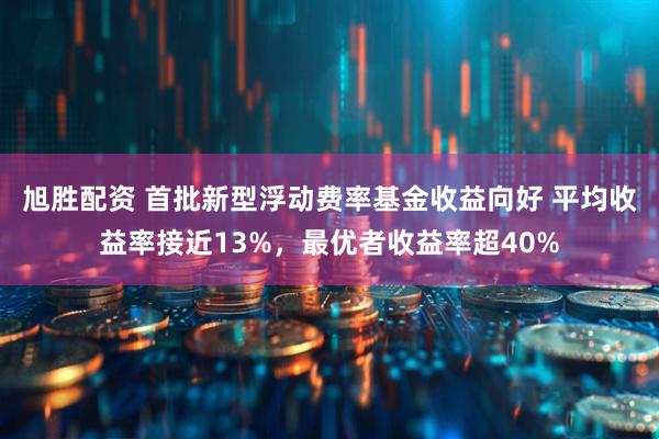 旭胜配资 首批新型浮动费率基金收益向好 平均收益率接近13%，最优者收益率超40%