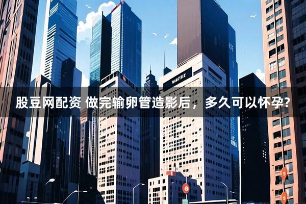 股豆网配资 做完输卵管造影后，多久可以怀孕?