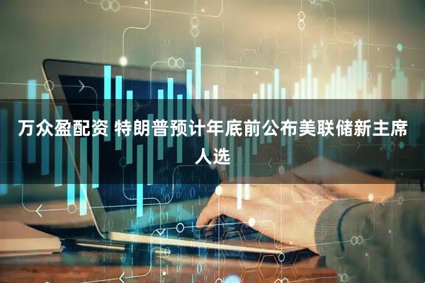 万众盈配资 特朗普预计年底前公布美联储新主席人选