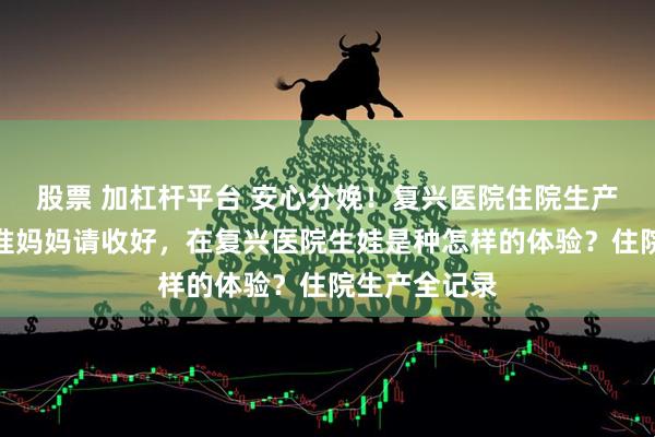 股票 加杠杆平台 安心分娩！复兴医院住院生产必备指南，准妈妈请收好，在复兴医院生娃是种怎样的体验？住院生产全记录