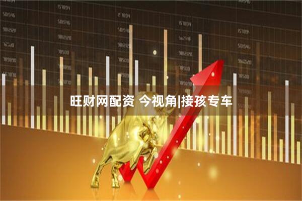 旺财网配资 今视角|接孩专车