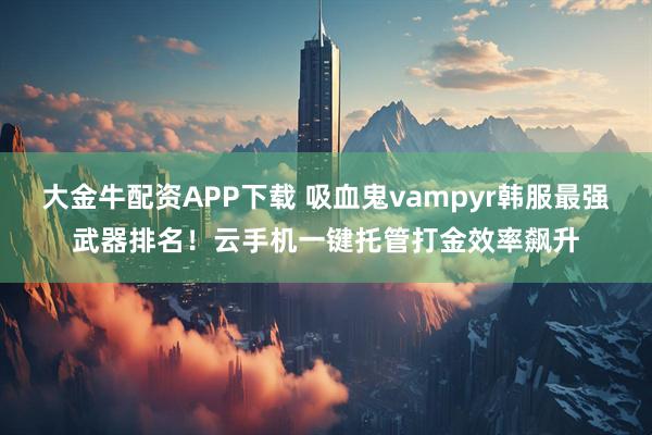 大金牛配资APP下载 吸血鬼vampyr韩服最强武器排名!云手机一键托管打金效率飙升