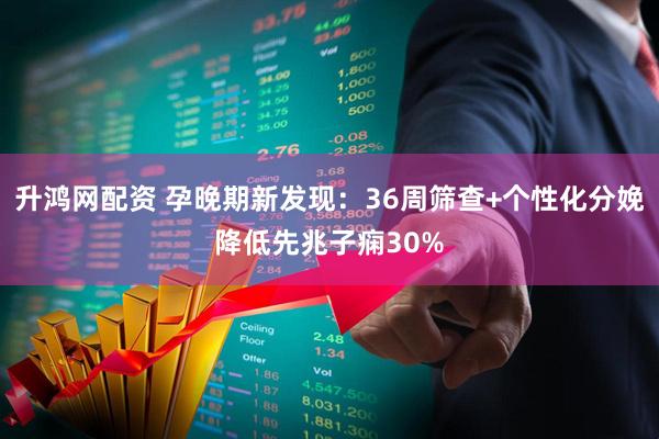 升鸿网配资 孕晚期新发现：36周筛查+个性化分娩降低先兆子痫30%