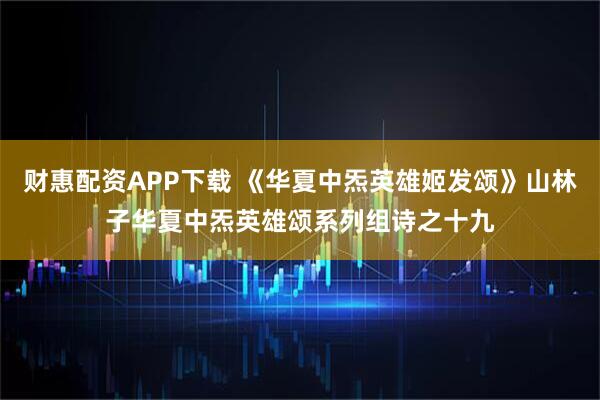 财惠配资APP下载 《华夏中炁英雄姬发颂》山林子华夏中炁英雄颂系列组诗之十九