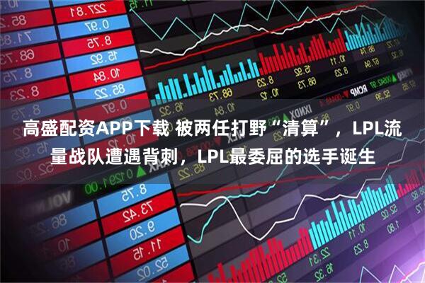 高盛配资APP下载 被两任打野“清算”，LPL流量战队遭遇背刺，LPL最委屈的选手诞生