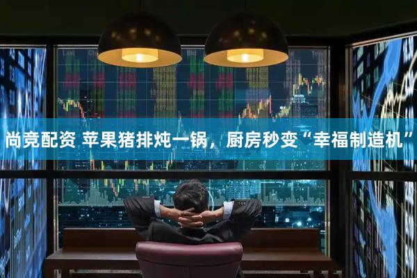 尚竞配资 苹果猪排炖一锅，厨房秒变“幸福制造机”