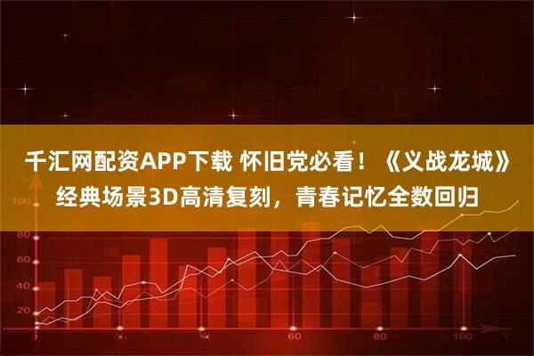 千汇网配资APP下载 怀旧党必看！《义战龙城》经典场景3D高清复刻，青春记忆全数回归