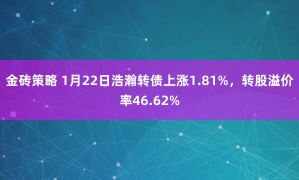 金砖策略 1月22日浩瀚转债上涨1.81%，转股溢价率46.62%